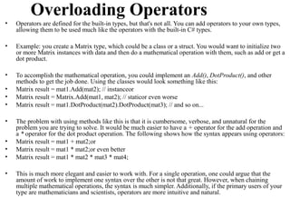 Overloading Operators
•   Operators are defined for the built-in types, but that's not all. You can add operators to your own types,
    allowing them to be used much like the operators with the built-in C# types.

•   Example: you create a Matrix type, which could be a class or a struct. You would want to initialize two
    or more Matrix instances with data and then do a mathematical operation with them, such as add or get a
    dot product.

•   To accomplish the mathematical operation, you could implement an Add(), DotProduct(), and other
    methods to get the job done. Using the classes would look something like this:
•   Matrix result = mat1.Add(mat2); // instanceor
•   Matrix result = Matrix.Add(mat1, mat2); // staticor even worse
•   Matrix result = mat1.DotProduct(mat2).DotProduct(mat3); // and so on...

•   The problem with using methods like this is that it is cumbersome, verbose, and unnatural for the
    problem you are trying to solve. It would be much easier to have a + operator for the add operation and
    a * operator for the dot product operation. The following shows how the syntax appears using operators:
•   Matrix result = mat1 + mat2;or
•   Matrix result = mat1 * mat2;or even better
•   Matrix result = mat1 * mat2 * mat3 * mat4;

•   This is much more elegant and easier to work with. For a single operation, one could argue that the
    amount of work to implement one syntax over the other is not that great. However, when chaining
    multiple mathematical operations, the syntax is much simpler. Additionally, if the primary users of your
    type are mathematicians and scientists, operators are more intuitive and natural.
 