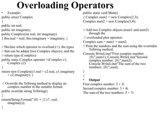 Overloading Operators
• Example:                                             public static void Main()
public struct Complex                                  { Complex num1 = new Complex(2,3);
{                                                      Complex num2 = new Complex(3,4);
public int real;
public int imaginary;                                  // Add two Complex objects (num1 and num2)
public Complex(int real, int imaginary)                     through the
{ this.real = real; this.imaginary = imaginary; }       // overloaded plus operator:
                                                       Complex sum = num1 + num2;
// Declare which operator to overload (+), the types   // Print the numbers and the sum using the overriden
                                                            ToString method:
// that can be added (two Complex objects), and the
                                                       Console.WriteLine("First complex number:
// return type (Complex):                                   {0}",num1); Console.WriteLine("Second
public static Complex operator +(Complex c1,                complex number: {0}",num2);
     Complex c2)                                            Console.WriteLine("The sum of the two
{                                                           numbers: {0}",sum);
return new Complex(c1.real + c2.real, c1.imaginary     }
     + c2.imaginary); }                                }
                                                       • Output
 // Override the ToString method to display an         First complex number: 2 + 3i
     complex number in the suitable format:            Second complex number: 3 + 4i
public override string ToString()                      The sum of the two numbers: 5 + 7i
{
return(String.Format("{0} + {1}i", real,
     imaginary));
}
 