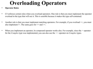 Overloading Operators
•   Operator Rules

•   C# enforces certain rules when you overload operators. One rule is that you must implement the operator
    overload in the type that will use it. This is sensible because it makes the type self-contained.

•   Another rule is that you must implement matching operators. For example, if you overload ==, you must
    also implement !=. The same goes for <= and >=.

•   When you implement an operator, its compound operator works also. For example, since the + operator
    for the Complex type was implemented, you can also use the += operator on Complex types.
 
