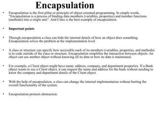 Encapsulation
•   Encapsulation is the first pillar or principle of object-oriented programming. In simple words,
    “Encapsulation is a process of binding data members (variables, properties) and member functions
    (methods) into a single unit”. And Class is the best example of encapsulation.

•   Important points

•   Through encapsulation a class can hide the internal details of how an object does something.
    Encapsulation solves the problem at the implementation level.

•   A class or structure can specify how accessible each of its members (variables, properties, and methods)
    is to code outside of the class or structure. Encapsulation simplifies the interaction between objects. An
    object can use another object without knowing all its data or how its data is maintained.

•   For example, a Client object might have name, address, company, and department properties. If a Bank
    object wants to use a Client object, it can request the name and address for the bank without needing to
    know the company and department details of the Client object.

•   With the help of encapsulation, a class can change the internal implementation without hurting the
    overall functionality of the system.

•   Encapsulation protects abstraction.
 