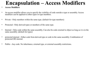 Encapsulation – Access Modifiers
•   Access Modifiers

•   An access modifier allows you to specify the visibility of code outside a type or assembly. Access
    modifiers can be applied to either types or type members.

•   Private - Only members within the same type. (default for type members)

•   Protected - Only derived types or members of the same type.

•   Internal - Only code within the same assembly. Can also be code external to object as long as it is in the
    same assembly. (default for types)

•   protected internal - Either code from derived type or code in the same assembly. Combination of
    protected OR internal.

•   Public - Any code. No inheritance, external type, or external assembly restrictions.
 