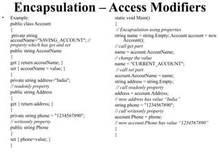 Encapsulation – Access Modifiers
•   Example:                               static void Main()
    public class Account                   {
    {                                       // Encapsulation using properties
     private string                        string name = string.Empty; Account account = new
    accoutName="SAVING_ACCOUNT"; //             Account();
    property which has get and set         // call get part
    public string AccoutName               name = account.AccoutName;
    {                                      // change the value
    get { return accoutName; }             name = "CURRENT_ACCOUNT";
    set { accoutName = value; }             // call set part
    }                                      account.AccoutName = name;
    private string address="India";        string address = string.Empty;
    // readonly property                    // call readonly property
    public string Address                  address = account.Address;
    {                                      // now address has value “India”
    get { return address; }                string phone = "1234567890";
    }                                      // call writeonly property
    private string phone = "1234567890";   account.Phone = phone;
    // writeonly property                  // now account.Phone has value “1234567890”
    public string Phone                    }
    {                                      }
    set { phone=value; }
    }
 