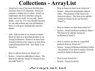 Collections - ArrayList
– ArrayList is one of the most flexible data       – How to Insert an Item in an ArrayList ?
  structure from C# Collections. ArrayList         – Syntax : ArrayList.insert(index,object)
  contains a simple list of values. ArrayList        index : The position of the item in an
  implements the IList interface using an            ArrayList object : The Item to be add the
  array and very easily we can add , insert ,        ArrayList ArrayList arr; arr.Insert(3,
  delete , view etc. It is very flexible because     "Item3");
  we can add without any size information ,
  that is it will grow dynamically and also
                                                   – How to remove an item from arrayList ?
  shrink .
                                                   – Syntax : ArrayList.Remove(object) object :
                                                     The Item to be add the ArrayList
– Add : Add an Item in an ArrayList Insert :
                                                     arr.Remove("item2")
  Insert an Item in a specified position in an
  ArrayList Remove : Remove an Item from
  ArrayList RemoveAt: remove an item from          – How to remove an item in a specified
  a specified position Sort : Sort Items in an       position from an ArrayList ?
  ArrayList                                        – Syntax : ArrayList.RemoveAt(index) index
                                                     : the position of an item to remove from an
– How to add an Item in an ArrayList ?               ArrayList ItemList.RemoveAt(2)
– Syntax : ArrayList.add(object) object : The
  Item to be add the ArrayList ArrayList arr;      – How to sort ArrayList ?
  arr.Add("Item1");                                – Syntax : ArrayList.Sort()


                             Ar ray Lis t.tx t
 
