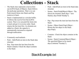 Collections - Stack
– The Stack class represents a last-in-first-    – Push : Add (Push) an item in the Stack data
  out (LIFO) Stack of Objects. Stack follows       structure
  the push-pop operations. That is we can        – Syntax : Stack.Push(Object) Object : The
  Push (insert) Items into Stack and Pop           item to be inserted. Stack days = new
  (retrieve) it back .                             Stack(); days.Push("Sunday");
– Stack is implemented as a circular buffer.
  It follows the Last In First Out (LIFO)        – Pop : Pop return the item last Item from the
  system. That is we can push the items into       Stack
  a stack and get it in reverse order. Stack
                                                 – Syntax : Object Stack.Pop() Object :
  returns the last item first. As elements are
  added to a Stack, the capacity is                Return the last object in the Stack
  automatically increased as required              days.Pop();
  through reallocation.
                                                 – Contains : Check the object contains in the
– Commonly used methods :                          Stack
– Push : Add (Push) an item in the Stack data    – Syntax : Stack.Contains(Object) Object :
  structure                                        The specified Object to be search
                                                   days.Contains("Tuesday");
– Pop : Pop return the last Item from the
  Stack Contains: Check the object contains
  in the Stack


                                     StackExample.txt
 