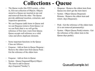 Collections - Queue
– The Queue works like FIFO system , a first-     – Dequeue : Remove the oldest item from
  in, first-out collection of Objects. Objects      Queue (we don't get the item later)
  stored in a Queue are inserted at one end       – Syntax : Object Queue.Dequeue()
  and removed from the other. The Queue             Returns : Remove the oldest item and
  provide additional insertion, extraction, and     return. days.Dequeue();
  inspection operations.
– We can Enqueue (add) items in Queue and
                                                  – Peek : Get the reference of the oldest item
  we can Dequeue (remove from Queue ) or
  we can Peek (that is we will get the              (it is not removed permanently)
  reference of first item ) item from Queue.      – Syntax : Object Queue.Peek() returns : Get
  Queue accepts null reference as a valid           the reference of the oldest item in the
  value and allows duplicate elements.              Queue days.peek();

– Some important functions in the Queue
  Class are follows :
– Enqueue : Add an Item in Queue Dequeue :
  Remove the oldest item from Queue Peek :
  Get the reference of the oldest item

– Enqueue : Add an Item in Queue
– Syntax : Queue.Enqueue(Object) Object :
  The item to add in Queue
  days.Enqueue("Sunday");                                  QueueExample.txt
 