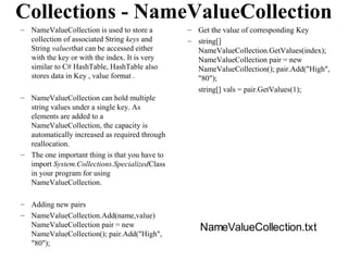 Collections - NameValueCollection
– NameValueCollection is used to store a        – Get the value of corresponding Key
  collection of associated String keys and      – string[]
  String valuesthat can be accessed either        NameValueCollection.GetValues(index);
  with the key or with the index. It is very      NameValueCollection pair = new
  similar to C# HashTable, HashTable also         NameValueCollection(); pair.Add("High",
  stores data in Key , value format .             "80");
                                                  string[] vals = pair.GetValues(1);
– NameValueCollection can hold multiple
  string values under a single key. As
  elements are added to a
  NameValueCollection, the capacity is
  automatically increased as required through
  reallocation.
– The one important thing is that you have to
  import System.Collections.SpecializedClass
  in your program for using
  NameValueCollection.

– Adding new pairs
– NameValueCollection.Add(name,value)
  NameValueCollection pair = new                   NameValueCollection.txt
  NameValueCollection(); pair.Add("High",
  "80");
 