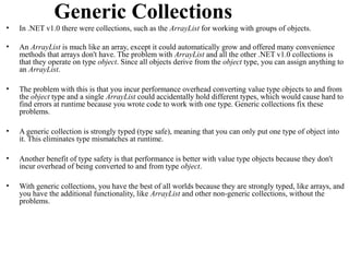 Generic Collections
•   In .NET v1.0 there were collections, such as the ArrayList for working with groups of objects.

•   An ArrayList is much like an array, except it could automatically grow and offered many convenience
    methods that arrays don't have. The problem with ArrayList and all the other .NET v1.0 collections is
    that they operate on type object. Since all objects derive from the object type, you can assign anything to
    an ArrayList.

•   The problem with this is that you incur performance overhead converting value type objects to and from
    the object type and a single ArrayList could accidentally hold different types, which would cause hard to
    find errors at runtime because you wrote code to work with one type. Generic collections fix these
    problems.

•   A generic collection is strongly typed (type safe), meaning that you can only put one type of object into
    it. This eliminates type mismatches at runtime.

•   Another benefit of type safety is that performance is better with value type objects because they don't
    incur overhead of being converted to and from type object.

•   With generic collections, you have the best of all worlds because they are strongly typed, like arrays, and
    you have the additional functionality, like ArrayList and other non-generic collections, without the
    problems.
 