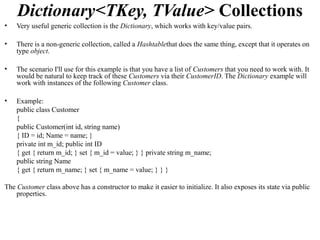 Dictionary<TKey, TValue> Collections
•   Very useful generic collection is the Dictionary, which works with key/value pairs.

•   There is a non-generic collection, called a Hashtablethat does the same thing, except that it operates on
    type object.

•   The scenario I'll use for this example is that you have a list of Customers that you need to work with. It
    would be natural to keep track of these Customers via their CustomerID. The Dictionary example will
    work with instances of the following Customer class.

•   Example:
    public class Customer
    {
    public Customer(int id, string name)
    { ID = id; Name = name; }
    private int m_id; public int ID
    { get { return m_id; } set { m_id = value; } } private string m_name;
    public string Name
    { get { return m_name; } set { m_name = value; } } }

The Customer class above has a constructor to make it easier to initialize. It also exposes its state via public
    properties.
 