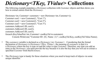 Dictionary<TKey, TValue> Collections
    The following example populates a Dictionary collection with Customer objects and then shows you
    how to extract entries from the Dictionary:

    Dictionary<int, Customer> customers = new Dictionary<int, Customer>();
    Customer cust1 = new Customer(1, "Cust 1");
    Customer cust2 = new Customer(2, "Cust 2");
    Customer cust3 = new Customer(3, "Cust 3");
    customers.Add(cust1.ID, cust1);
    customers.Add(cust2.ID, cust2);
    customers.Add(cust3.ID, cust3);
    foreach (KeyValuePair<int, Customer> custKeyVal in customers)
           Console.WriteLine( "Customer ID: {0}, Name: {1}", custKeyVal.Key, custKeyVal.Value.Name);

•   The customers variable is declared as a Dictionary<int, Customer>. Considering that the formal
    declaration of Dictionary is Dictionary<TKey, TValue>, the meaning of customers is that it is
    a Dictionary where the key is type int and the value is type Customer. Therefore, any time you add an
    entry to the Dictionary, you must provide the key because it is also the key that you will use to extract a
    specified Customer from theDictionary.

•   The Dictionary type is handy for those situations where you need to keep track of objects via some
    unique identifier.
 