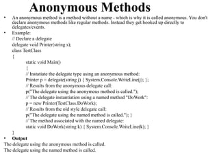 Anonymous Methods
•   An anonymous method is a method without a name - which is why it is called anonymous. You don't
    declare anonymous methods like regular methods. Instead they get hooked up directly to
    delegates/events.
• Example:
    // Declare a delegate
    delegate void Printer(string s);
    class TestClass
    {
           static void Main()
           {
           // Instatiate the delegate type using an anonymous method:
           Printer p = delegate(string j) { System.Console.WriteLine(j); };
           // Results from the anonymous delegate call:
           p("The delegate using the anonymous method is called.");
           // The delegate instantiation using a named method "DoWork":
           p = new Printer(TestClass.DoWork);
           // Results from the old style delegate call:
           p("The delegate using the named method is called."); }
           // The method associated with the named delegate:
           static void DoWork(string k) { System.Console.WriteLine(k); }
    }
• Output
The delegate using the anonymous method is called.
The delegate using the named method is called.
 