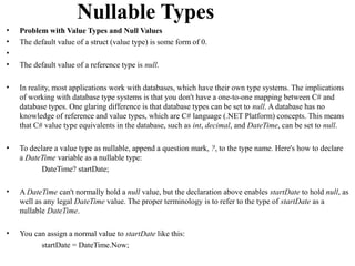 Nullable Types
•   Problem with Value Types and Null Values
•   The default value of a struct (value type) is some form of 0.
•
•   The default value of a reference type is null.

•   In reality, most applications work with databases, which have their own type systems. The implications
    of working with database type systems is that you don't have a one-to-one mapping between C# and
    database types. One glaring difference is that database types can be set to null. A database has no
    knowledge of reference and value types, which are C# language (.NET Platform) concepts. This means
    that C# value type equivalents in the database, such as int, decimal, and DateTime, can be set to null.

•   To declare a value type as nullable, append a question mark, ?, to the type name. Here's how to declare
    a DateTime variable as a nullable type:
           DateTime? startDate;

•   A DateTime can't normally hold a null value, but the declaration above enables startDate to hold null, as
    well as any legal DateTime value. The proper terminology is to refer to the type of startDate as a
    nullable DateTime.

•   You can assign a normal value to startDate like this:
          startDate = DateTime.Now;
 