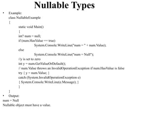Nullable Types
•   Example:
    class NullableExample
    {
           static void Main()
           {
           int? num = null;
           if (num.HasValue == true)
                         System.Console.WriteLine("num = " + num.Value);
           else
                         System.Console.WriteLine("num = Null");
           //y is set to zero
           int y = num.GetValueOrDefault();
           // num.Value throws an InvalidOperationException if num.HasValue is false
           try { y = num.Value; }
           catch (System.InvalidOperationException e)
           { System.Console.WriteLine(e.Message); }
           }
    }
• Output:
num = Null
Nullable object must have a value.
 