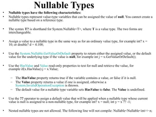 Nullable Types
•   Nullable types have the following characteristics:
•   Nullable types represent value-type variables that can be assigned the value of null. You cannot create a
    nullable type based on a reference type.

•   The syntax T? is shorthand for System.Nullable<T>, where T is a value type. The two forms are
    interchangeable.

•   Assign a value to a nullable type in the same way as for an ordinary value type, for example int? x =
    10; or double? d = 4.108;

•   Use the System.Nullable.GetValueOrDefault property to return either the assigned value, or the default
    value for the underlying type if the value is null, for example int j = x.GetValueOrDefault();

•   Use the HasValue and Value read-only properties to test for null and retrieve the value, for
    example if(x.HasValue) j = x.Value;

     – The HasValue property returns true if the variable contains a value, or false if it is null.
     – The Value property returns a value if one is assigned, otherwise a
       System.InvalidOperationException is thrown.
     – The default value for a nullable type variable sets HasValue to false. The Value is undefined.

•   Use the ?? operator to assign a default value that will be applied when a nullable type whose current
    value is null is assigned to a non-nullable type, for example int? x = null; int y = x ?? -1;

•   Nested nullable types are not allowed. The following line will not compile: Nullable<Nullable<int>> n;
 