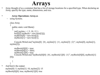 Arrays
•   Array thought of as a container that has a list of storage locations for a specified type. When declaring an
    Array, specify the type, name, dimensions, and size.

•        Array Operations: Array.cs
     – using System;
         class Array
         {
            public static void Main()
            {
              int[] myInts = { 5, 10, 15 };
              bool[][] myBools = new bool[2][];
              myBools[0] = new bool[2];
              myBools[1] = new bool[1];
             Console.WriteLine("myInts[0]: {0}, myInts[1]: {1}, myInts[2]: {2}", myInts[0], myInts[1],
         myInts[2]);
                 myBools[0][0] = true;
                 myBools[0][1] = false;
                 myBools[1][0] = true;
                 Console.WriteLine("myBools[0][0]: {0}, myBools[1][0]: {1}", myBools[0][0], myBools[1]
         [0]);
           }
        }
•   And here's the output:
    myInts[0]: 5, myInts[1]: 10, myInts[2]: 15
    myBools[0][0]: true, myBools[1][0]: true
 