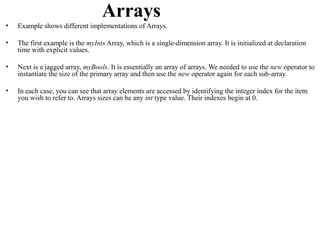 Arrays
•   Example shows different implementations of Arrays.

•   The first example is the myInts Array, which is a single-dimension array. It is initialized at declaration
    time with explicit values.

•   Next is a jagged array, myBools. It is essentially an array of arrays. We needed to use the new operator to
    instantiate the size of the primary array and then use the new operator again for each sub-array.

•   In each case, you can see that array elements are accessed by identifying the integer index for the item
    you wish to refer to. Arrays sizes can be any int type value. Their indexes begin at 0.
 