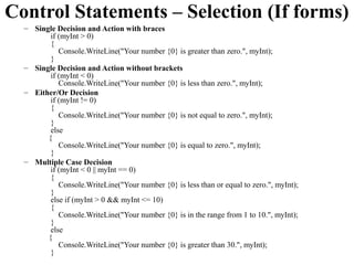 Control Statements – Selection (If forms)
  – Single Decision and Action with braces
         if (myInt > 0)
         {
            Console.WriteLine("Your number {0} is greater than zero.", myInt);
         }
  – Single Decision and Action without brackets
         if (myInt < 0)
            Console.WriteLine("Your number {0} is less than zero.", myInt);
  – Either/Or Decision
         if (myInt != 0)
         {
            Console.WriteLine("Your number {0} is not equal to zero.", myInt);
         }
         else
        {
            Console.WriteLine("Your number {0} is equal to zero.", myInt);
         }
  – Multiple Case Decision
         if (myInt < 0 || myInt == 0)
         {
            Console.WriteLine("Your number {0} is less than or equal to zero.", myInt);
         }
         else if (myInt > 0 && myInt <= 10)
         {
            Console.WriteLine("Your number {0} is in the range from 1 to 10.", myInt);
         }
         else
        {
            Console.WriteLine("Your number {0} is greater than 30.", myInt);
         }
 