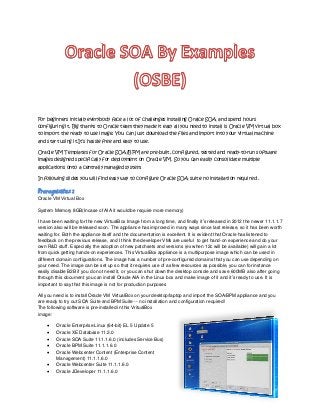 For beginners initially everybody face a lot of challenges installing Oralce SOA and spend hours
configuring it. Big thanks to Oracle team they made it easy all you need to install is Oracle VM virtual box
to import the ready to use image. You can just download the files and import into your virtual machine
and start using it.It’s hassle free and easy to use.
Oracle VM Templates for Oracle SOA/BPM are pre-built, configured, tested and ready-to-run software
images designed specifically for deployment on Oracle VM. So you can easily consolidate multiple
applications onto a centrally managed system.
In following slides you will find easy way to configure Oracle SOA suite no installation required .

Prerequisites :
Oracle VM Virtual Box
System Memory 8GB(Incase of AIA it would be require more memory)
I have been waiting for the new VirtualBox Image from a long time, and finally it’s released in 2012 the newer 11.1.1.7
version also will be released soon. The appliance has improved in many ways since last release, so it has been worth
waiting for. Both the appliance itself and the documentation is excellent. It is evident that Oracle has listened to
feedback on the previous release, and I think the developer VMs are useful to get hand-on experience and do your
own R&D stuff. Especially the adoption of new patchsets and versions (ex when 12c will be available) will gain a lot
from quick getting hands-on experiences. This VirtualBox appliance is a multipurpose image which can be used in
different domain configurations. The image has a number of pre-configured domains that you can use depending on
your need. The image can be set up so that it requires use of as few resources as possible, you can for instance
easily disable B2B if you do not need it, or you can shut down the desktop console and save 600MB also after going
through this document you can install Oracle AIA in the Linux box and make image of it and it’s ready to use. It is
important to say that this image is not for production purposes
All you need is to install Oracle VM VirtualBox on your desktop/laptop and import the SOA/BPM appliance and you
are ready to try out SOA Suite and BPM Suite -- no installation and configuration required!
The following software is pre-installed in this VritualBox
image:








Oracle Enterprise Linux (64-bit) EL 5 Update 5
Oracle XE Database 11.2.0
Oracle SOA Suite 11.1.1.6.0 (includes Service Bus)
Oracle BPM Suite 11.1.1.6.0
Oracle Webcenter Content (Enterprise Content
Management) 11.1.1.6.0
Oracle Webcenter Suite 11.1.1.6.0
Oracle JDeveloper 11.1.1.6.0

 