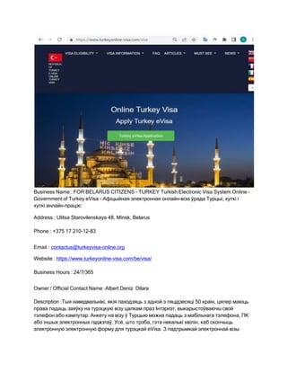 Business Name : FOR BELARUS CITIZENS - TURKEY Turkish Electronic Visa System Online -
Government of Turkey eVisa - Афіцыйная электронная онлайн-віза ўрада Турцыі, хуткі і
хуткі анлайн-працэс
Address : Ulitsa Starovilenskaya 48, Minsk, Belarus
Phone : +375 17 210-12-83
Email : contactus@turkeyvisa-online.org
Website : https://www.turkeyonline-visa.com/be/visa/
Business Hours : 24/7/365
Owner / Official Contact Name :Albert Deniz Dilara
Description :Тыя наведвальнікі, якія паходзяць з адной з пяцідзесяці 50 краін, цяпер маюць
права падаць заяўку на турэцкую візу цалкам праз Інтэрнэт, выкарыстоўваючы свой
тэлефон або кампутар. Анкету на візу ў Турцыю можна падаць з мабільнага тэлефона, ПК
або іншых электронных гаджэтаў. Усё, што трэба, гэта некалькі хвілін, каб скончыць
электронную электронную форму для турэцкай eVisa. З падтрымкай электроннай візы
 