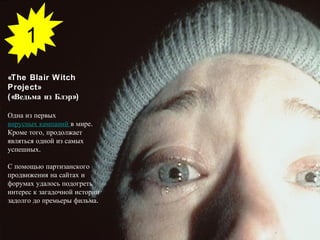 «The Blair Witch Project»  («Ведьма из Блэр») Одна из первых  вирусных кампаний  в мире. Кроме того, продолжает являться одной из самых успешных.  С помощью партизанского продвижения на сайтах и форумах удалось подогреть интерес к загадочной истории задолго до премьеры фильма. 1 