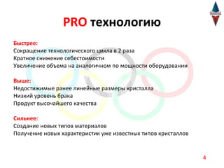 PRO технологию
Быстрее:
Сокращение технологического цикла в 2 раза
Кратное снижение себестоимости
Увеличение объема на аналогичном по мощности оборудовании

Выше:
Недостижимые ранее линейные размеры кристалла
Низкий уровень брака
Продукт высочайшего качества

Сильнее:
Создание новых типов материалов
Получение новых характеристик уже известных типов кристаллов


                                                               4
 