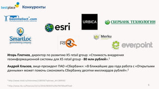 Конкуренты
6
Игорь	Плетнев,	директор	по	развитию	Х5	retail	group:	«Стоимость	внедрения	
геоинформационной	системы	для	Х5	retail	group - 80	млн	рублей».1
Андрей	Хлызов,	вице-президент	ПАО	«Сбербанк»:	«В	ближайшие	два	года	работа	с	«Открытыми	
данными»	может	помочь	сэкономить	Сбербанку	десятки	миллиардов	рублей».2
1	http://www.retail.ru/interviews/138559/?sphrase_id=1304542
2 http://www.rbc.ru/finances/22/11/2016/583437e29a79476fea4f7ea0
 