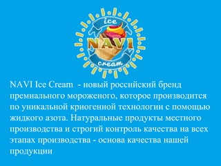 1
NAVI Ice Cream - новый российский бренд
премиального мороженого, которое производится
по уникальной криогенной технологии с помощью
жидкого азота. Натуральные продукты местного
производства и строгий контроль качества на всех
этапах производства - основа качества нашей
продукции
 