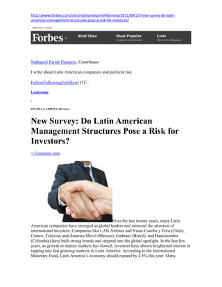 http://www.forbes.com/sites/nathanielparishflannery/2011/09/27/new-survey-do-latin-
american-management-structures-pose-a-risk-for-investors/




Nathaniel Parish Flannery, Contributor

I write about Latin American companies and political risk.

FollowFollowingUnfollow(17)

Leadership

|


9/27/2011 @ 3:09PM |1.185 views




New Survey: Do Latin American
Management Structures Pose a Risk for
Investors?
+ Comment now




                                             Over the last twenty years, many Latin
American companies have emerged as global leaders and attracted the attention of
international investors. Companies like LAN Airlines and Vinas Concha y Toro (Chile),
Cemex, Televisa, and America Movil (Mexico), Embraer (Brazil), and Bancolombia
(Colombia) have built strong brands and stepped into the global spotlight. In the last few
years, as growth in mature markets has slowed, investors have shown heightened interest in
tapping into fast growing markets in Latin America. According to the International
Monetary Fund, Latin America’s economy should expand by 4.5% this year. Many
 