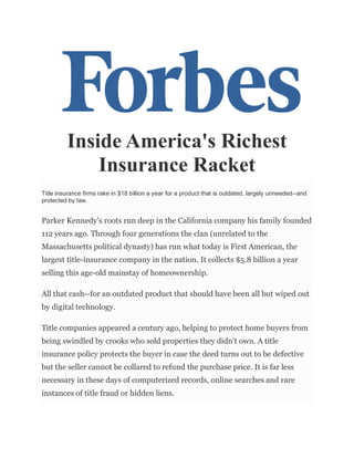 Inside America's Richest
Insurance Racket
Title insurance firms rake in $18 billion a year for a product that is outdated, largely unneeded--and
protected by law.
Parker Kennedy's roots run deep in the California company his family founded
112 years ago. Through four generations the clan (unrelated to the
Massachusetts political dynasty) has run what today is First American, the
largest title-insurance company in the nation. It collects $5.8 billion a year
selling this age-old mainstay of homeownership.
All that cash--for an outdated product that should have been all but wiped out
by digital technology.
Title companies appeared a century ago, helping to protect home buyers from
being swindled by crooks who sold properties they didn't own. A title
insurance policy protects the buyer in case the deed turns out to be defective
but the seller cannot be collared to refund the purchase price. It is far less
necessary in these days of computerized records, online searches and rare
instances of title fraud or hidden liens.
 