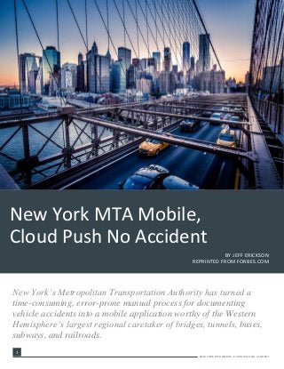 1
-
1
NEW YORK MTA MOBILE, CLOUD PUSH NO ACCIDENT
New York’s Metropolitan Transportation Authority has turned a
time-consuming, error-prone manual process for documenting
vehicle accidents into a mobile application worthy of the Western
Hemisphere’s largest regional caretaker of bridges, tunnels, buses,
subways, and railroads.
New York MTA Mobile,
Cloud Push No Accident
BY JEFF ERICKSON
REPRINTED FROM FORBES.COM
 