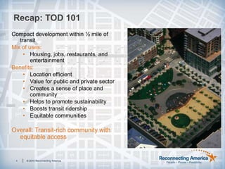 Recap: TOD 1014© 2010 Reconnecting America.Compact development within ½ mile of transitMix of uses:Housing, jobs, restaurants, and entertainmentBenefits:Location efficientValue for public and private sectorCreates a sense of place and communityHelps to promote sustainabilityBoosts transit ridershipEquitable communitiesOverall: Transit-rich community with equitable access 