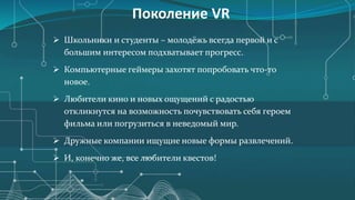 Поколение VR
 Школьники и студенты – молодёжь всегда первой и с
большим интересом подхватывает прогресс.
 Компьютерные геймеры захотят попробовать что-то
новое.
 Любители кино и новых ощущений с радостью
откликнутся на возможность почувствовать себя героем
фильма или погрузиться в неведомый мир.
 Дружные компании ищущие новые формы развлечений.
 И, конечно же, все любители квестов!
 