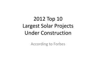 2012 Top 10
Largest Solar Projects
 Under Construction
   According to Forbes
 