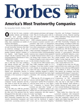 MARCH 20, 2012 | WWW.FORBES.COM




America’s Most Trustworthy Companies
By Jacquelyn Smith, Forbes Staff


O       ver the last few years, corporate
        scandals, bailouts, and bankrupt-
        cies have greatly damaged
investors’ trust in some of the country’s
                                               solid corporate governance and manage-
                                               ment. They do not play games with rev-
                                               enue and expense recognition, or with
                                               asset valuation.
                                                                                               Securities and Exchange Commission
                                                                                               enforcement actions, financial reporting
                                                                                               delays, bankruptcy filings, and poor stock
                                                                                               price performance.
largest public companies. However, even           GMI’s evaluation penalizes companies            As in previous years, GMI has sorted its
today, many corporations are models of         for unusual or excessive executive com-         100 Most Trustworthy Companies into
openness and integrity.                        pensation, high levels of management            three groupings, according to market cap-
   We set out to identify the most transpar-   turnover, substantial insider trading rela-     italization. In this year’s crop, three small-
ent and trustworthy businesses that trade      tive to their corporate peers, or high levels   cap companies received the highest cur-
on American exchanges. In the past,            of short-term executive compensation,           rent AGR score, 100. The two mid-caps to
Forbes turned to Audit Integrity, an inde-     which encourages management to focus            come closest were Entegris, a major
pendent financial analytics company in         on short-term results. Good housekeeping        provider of semiconductor fabrication
Los Angeles. Audit Integrity recently          practices leave companies better prepared       materials, and Mueller Industries, a man-
merged with the Corporate Library and          to handle financial turmoil, which is cru-      ufacturer of copper, brass, plastic, and alu-
GovernanceMetrics International to form        cial during tough economic times. The           minum products. Each scored 99. The
GMIRATINGS (GMI).                              absence of negative events counts as much       highest scoring large-cap company was
   “What these companies have in com-          as the existence of positive events.            the insurance firm Cincinnati Financial,
mon is what they don’t have: problems             To create the list, GMI examines more        with a current AGR score of 97.
that indicate elevated risk,” says GMI         than 8,000 companies traded on U.S.                To qualify for the roster, the 100 com-
Chairman James A. Kaplan. “Those prob-         exchanges. Every three months it assigns        panies all had to have market caps of $250
lems can range from high executive com-        each company an accounting and gover-           million or more at the time GMI prepared
pensation or incentives that are not           nance risk score, or AGR, based on pro-         the list (March 13, 2012). Over the last
aligned with shareholder interests to          prietary modeling designed to identify          four quarters the companies must have
inconsistent application of accounting         practices that historically have had a high     maintained AGR ratings of “conservative”
principles, or the occurrence of negative      correlation with increasing shareholder         or “average,” and had no amended filings
events.”                                       risk.                                           with the Securities and Exchange
   GMI’s quantitative and qualitative             GMI rates the 15% of companies in its        Commission, no SEC enforcement
analysis looks beyond the raw data on          universe with the highest AGR scores as         actions, and no material restatements.
companies’ income statements and bal-          “conservative” and the 10% of companies         They also had to rank high in GMI’s
ance sheets to assess the true quality of      with the lowest scores as “very aggres-         Equity Risk Ranking, which indicates a
corporate accounting and management            sive.” Companies in between those               positive forecast for equity returns, and
practices.                                     extremes are rated either “average” or          have minimal likelihood of financial dis-
   For the fifth year, GMI has provided        “aggressive.” “Companies ranked in the          tress as measured by GMI’s Bankruptcy
Forbes with a list of companies that are at    bottom 10% are at the greatest risk of liti-    Risk model.
the other end of the spectrum from the         gation, restatements, and other negative           “Many studies have shown that well-
beleaguered firms that make so many of         events,” says Kaplan.                           governed companies with transparent
today’s headlines. GMI finds that its 100         GMI claims that it has established a         accounting have a higher price premium
Most Trustworthy Companies have con-           direct correlation between its AGR assess-      than their competitors, reduced cost of
sistently demonstrated transparent and         ments and the likelihood of negative            capital, and a higher long-term return for
conservative accounting practices and          events such as class-action litigation,         shareholders,” Kaplan says.
 