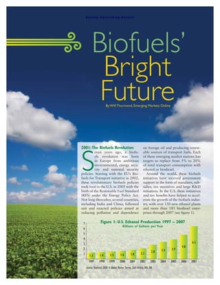 S pe ci al A dv er ti si ng S ecti on




                 Biofuels’
                  Bright
                  Future        By Will Thurmond, Emerging Markets Online




       2001: The Biofuels Revolution                                   on foreign oil and producing renew-




       S
                 even years ago, a biofu-                              able sources of transport fuels. Each
                 els revolution was born                               of these emerging market nations has
                 in Europe from ambitious                              targets to replace from 5% to 20%
                 environmental, energy secu-                           of total transport consumption with
                 rity and national security                            ethanol or biodiesel.
       policies. Starting with the EU’s Bio-                             Around the world, these biofuels
       fuels for Transport initiative in 2002,                         initiatives have received government
       these revolutionary biofuels policies                           support in the form of mandates, sub-
       took root in the U.S. in 2005 with the                          sidies, tax incentives and large R&D
       birth of the Renewable Fuel Standard                            initiatives. In the U.S. these initiatives
       (RFS) under the Energy Policy Act.                              and tax benefits have helped to accel-
       Not long thereafter, several countries,                         erate the growth of the biofuels indus-
       including India and China, followed                             try, with over 150 new ethanol plants
       suit and enacted policies aimed at                              and more than 185 biodiesel enter-
       reducing pollution and dependence                               prises through 2007 (see figure 1).


        7                 Figure 1: U.S. Ethanol Production 1997 – 2007
                                                 Billions of Gallons per Year
        6
        5
        4
        3                                                                                                  6.5
                                                                                                    4.8
        2                                                                             3.4    3.9
                                                                                2.8
        1                           1.5        1.6        1.8        2.1
               1.3        1.4
              1997       1998       1999      2000       2001       2002       2003   2004   2005   2006   2007
            Source: Biodiesel 2020: A Global Market Survey, 2nd edition, RFA, EIA



Forbes Magazine November 17, 2008
 