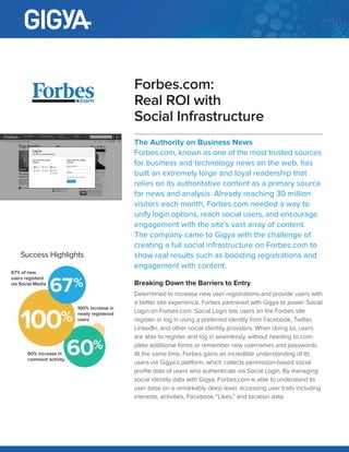 CASE STUDY
The Authority on Business News
Forbes.com, known as one of the most trusted
sources for business and technology news on the
web, has built an extremely large and loyal readership
that relies on its authoritative content as a primary
source for news and analysis. Already reaching 30
million visitors each month, Forbes.com needed a
way to unify login options, reach social users, and
encourage engagement with the site’s vast array
of content. The company came to Gigya with the
challenge of creating a full social infrastructure on
Forbes.com to show real results such as boosting
registrations and engagement with content.
Breaking Down the Barriers to Entry
Determined to increase new user registrations and provide users
with a better site experience, Forbes partnered with Gigya to
power Social Login on Forbes.com. Social Login lets users on
the Forbes site register or log in using a preferred identity from
Facebook, Twitter, LinkedIn, and other social identity providers.
When doing so, users are able to register and log in seamlessly,
without needing to complete additional forms or remember
new usernames and passwords. At the same time, Forbes gains
an incredible understanding of its users via Gigya’s platform,
which collects permission-based social profile data of users who
authenticate via Social Login. By managing social identity data
with Gigya, Forbes.com is able to understand its user base on a
remarkably deep level, accessing user traits including interests,
activities, Facebook “Likes,” and location data.
Forbes.com:
Real ROI with
Social Infrastructure
SUCCESS HIGHLIGHTS
100% increase in
newly registered
users
60% increase in
comment activity
67% of new
users registerd
via Social Media
100
67
60
 
