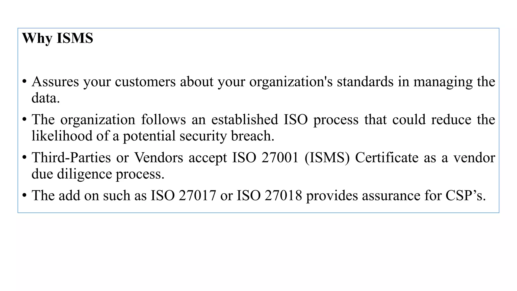 Why ISMS
• Assures your customers about your organization's standards in managing the
data.
• The organization follows an established ISO process that could reduce the
likelihood of a potential security breach.
• Third-Parties or Vendors accept ISO 27001 (ISMS) Certificate as a vendor
due diligence process.
• The add on such as ISO 27017 or ISO 27018 provides assurance for CSP’s.
 