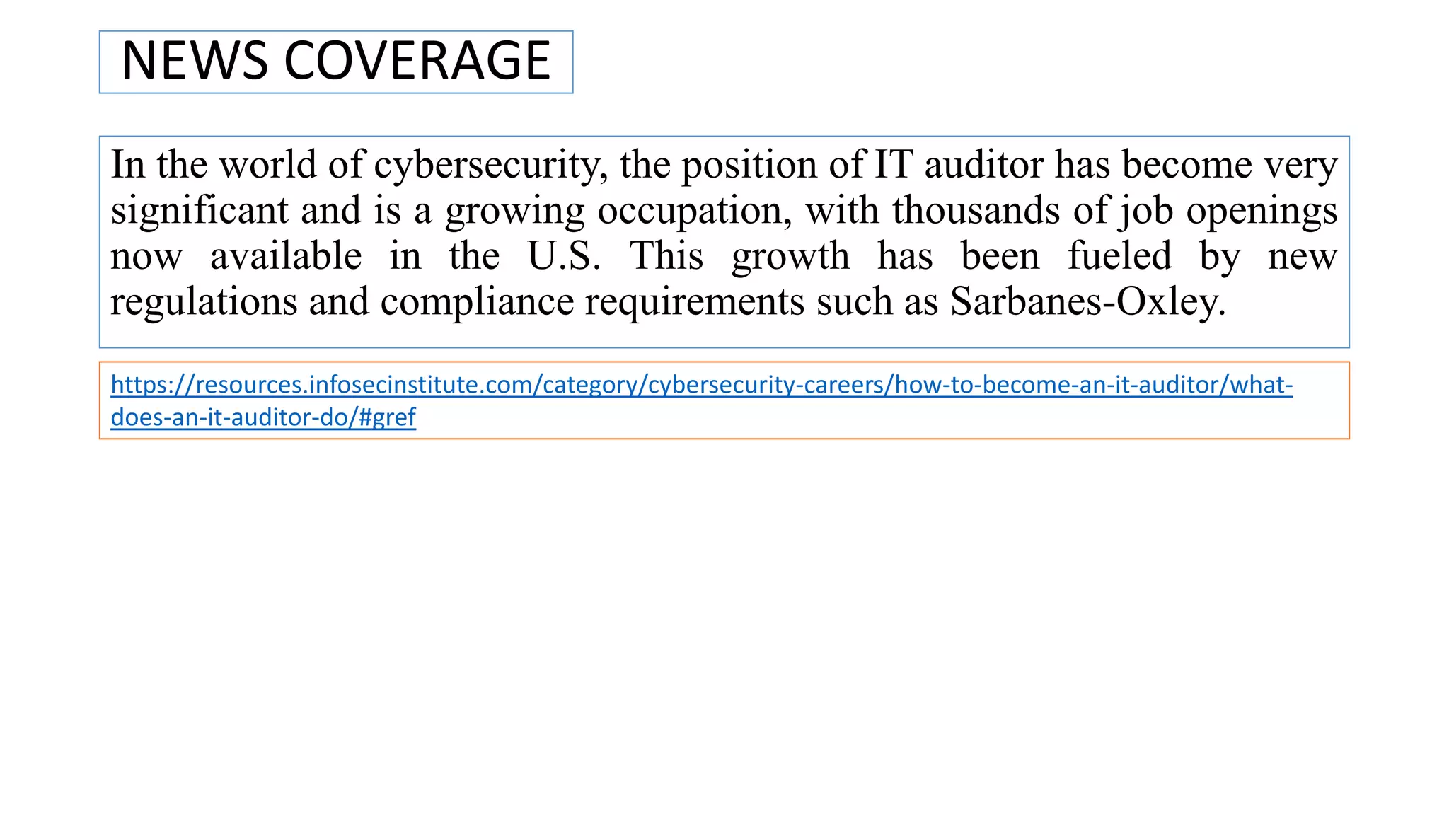 NEWS COVERAGE
In the world of cybersecurity, the position of IT auditor has become very
significant and is a growing occupation, with thousands of job openings
now available in the U.S. This growth has been fueled by new
regulations and compliance requirements such as Sarbanes-Oxley.
https://resources.infosecinstitute.com/category/cybersecurity-careers/how-to-become-an-it-auditor/what-
does-an-it-auditor-do/#gref
 