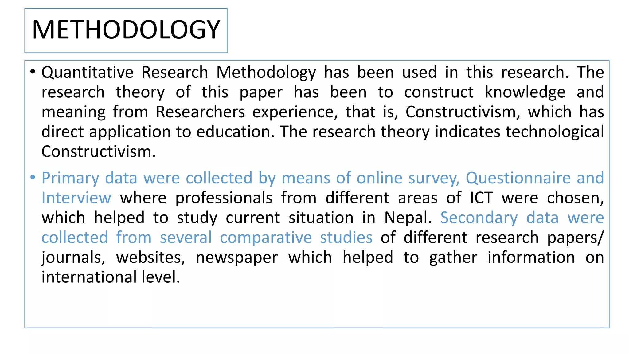 METHODOLOGY
• Quantitative Research Methodology has been used in this research. The
research theory of this paper has been to construct knowledge and
meaning from Researchers experience, that is, Constructivism, which has
direct application to education. The research theory indicates technological
Constructivism.
• Primary data were collected by means of online survey, Questionnaire and
Interview where professionals from different areas of ICT were chosen,
which helped to study current situation in Nepal. Secondary data were
collected from several comparative studies of different research papers/
journals, websites, newspaper which helped to gather information on
international level.
 