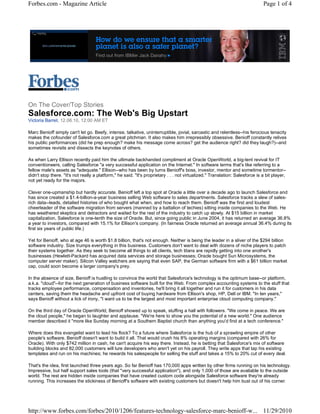 Forbes.com - Magazine Article                                                                                                  Page 1 of 4




On The Cover/Top Stories
Salesforce.com: The Web's Big Upstart
Victoria Barret, 12.06.10, 12:00 AM ET

Marc Benioff simply can't let go. Beefy, intense, talkative, uninterruptible, jovial, sarcastic and relentless--his ferocious tenacity
makes the cofounder of Salesforce.com a great pitchman. It also makes him irrepressibly obsessive. Benioff constantly relives
his public performances (did he prep enough? make his message come across? get the audience right? did they laugh?)--and
sometimes revisits and dissects the keynotes of others.

As when Larry Ellison recently paid him the ultimate backhanded compliment at Oracle OpenWorld, a big-tent revival for IT
conventioneers, calling Salesforce "a very successful application on the Internet." In software terms that's like referring to a
fellow male's assets as "adequate." Ellison--who has been by turns Benioff's boss, investor, mentor and sometime tormentor--
didn't stop there. "It's not really a platform," he said. "It's proprietary . . . not virtualized." Translation: Salesforce is a bit player,
not yet ready for the majors.

Clever one-upmanship but hardly accurate. Benioff left a top spot at Oracle a little over a decade ago to launch Salesforce and
has since created a $1.4-billion-a-year business selling Web software to sales departments. Salesforce tracks a slew of sales-
rich data--leads, detailed histories of who bought what when, and how to reach them. Benioff was the first and loudest
cheerleader of the software migration from servers (manned by a battalion of techies) sitting inside companies to the Web. He
has weathered skeptics and detractors and waited for the rest of the industry to catch up slowly. At $15 billion in market
capitalization, Salesforce is one-tenth the size of Oracle. But, since going public in June 2004, it has returned an average 36.8%
a year to investors, compared with 15.1% for Ellison's company. (In fairness Oracle returned an average annual 36.4% during its
first six years of public life.)

Yet for Benioff, who at age 46 is worth $1.8 billion, that's not enough. Neither is being the leader in a sliver of the $294 billion
software industry. Size trumps everything in this business. Customers don't want to deal with dozens of niche players to patch
their systems together. As they seek to become all things to all clients, tech titans are rapidly getting into one another's
businesses (Hewlett-Packard has acquired data services and storage businesses; Oracle bought Sun Microsystems, the
computer server maker). Silicon Valley watchers are saying that even SAP, the German software firm with a $61 billion market
cap, could soon become a larger company's prey.

In the absence of size, Benioff is hustling to convince the world that Salesforce's technology is the optimum base--or platform,
a.k.a. "cloud"--for the next generation of business software built for the Web. From complex accounting systems to the stuff that
tracks employee performance, compensation and inventories, he'll bring it all together and run it for customers in his data
centers, saving them the headache and upfront cost of buying hardware from Ellison's shop, HP, Dell or IBM. "In ten years,"
says Benioff without a lick of irony, "I want us to be the largest and most important enterprise cloud computing company."

On the third day of Oracle OpenWorld, Benioff showed up to speak, stuffing a hall with followers. "We come in peace. We are
the cloud people," he began to laughter and applause. "We're here to show you the potential of a new world." One audience
member described it "more like Sunday morning at a Southern Baptist church than anything you'd find at a tech conference."

Where does this evangelist want to lead his flock? To a future where Salesforce is the hub of a sprawling empire of other
people's software. Benioff doesn't want to build it all. That would crush his 8% operating margins (compared with 26% for
Oracle). With only $742 million in cash, he can't acquire his way there. Instead, he is betting that Salesforce's mix of software
building blocks and 82,000 customers will lure developers who aren't yet on his payroll. They write apps that tap his existing
templates and run on his machines; he rewards his salespeople for selling the stuff and takes a 15% to 20% cut of every deal.

That's the idea, first launched three years ago. So far Benioff has 170,000 apps written by other firms running on his technology.
Impressive, but half support sales tools (that "very successful application"), and only 1,000 of those are available to the outside
world. The rest are hidden inside companies that have created custom code alongside Salesforce software they're already
running. This increases the stickiness of Benioff's software with existing customers but doesn't help him bust out of his corner.




http://www.forbes.com/forbes/2010/1206/features-technology-salesforce-marc-benioff-w... 11/29/2010
 
