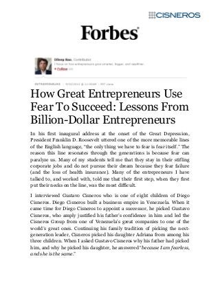 How Great Entrepreneurs Use
Fear To Succeed: Lessons From
Billion-Dollar Entrepreneurs
In his first inaugural address at the onset of the Great Depression,
President Franklin D. Roosevelt uttered one of the more memorable lines
of the English language, “the only thing we have to fear is fear itself.” The
reason this line resonates through the generations is because fear can
paralyze us. Many of my students tell me that they stay in their stifling
corporate jobs and do not pursue their dream because they fear failure
(and the loss of health insurance). Many of the entrepreneurs I have
talked to, and worked with, told me that their first step, when they first
put their necks on the line, was the most difficult.
I interviewed Gustavo Cisneros who is one of eight children of Diego
Cisneros. Diego Cisneros built a business empire in Venezuela. When it
came time for Diego Cisneros to appoint a successor, he picked Gustavo
Cisneros, who amply justified his father’s confidence in him and led the
Cisneros Group from one of Venezuela’s great companies to one of the
world’s great ones. Continuing his family tradition of picking the next-
generation leader, Cisneros picked his daughter Adriana from among his
three children. When I asked Gustavo Cisneros why his father had picked
him, and why he picked his daughter, he answered “because I am fearless,
and she is the same.”
 