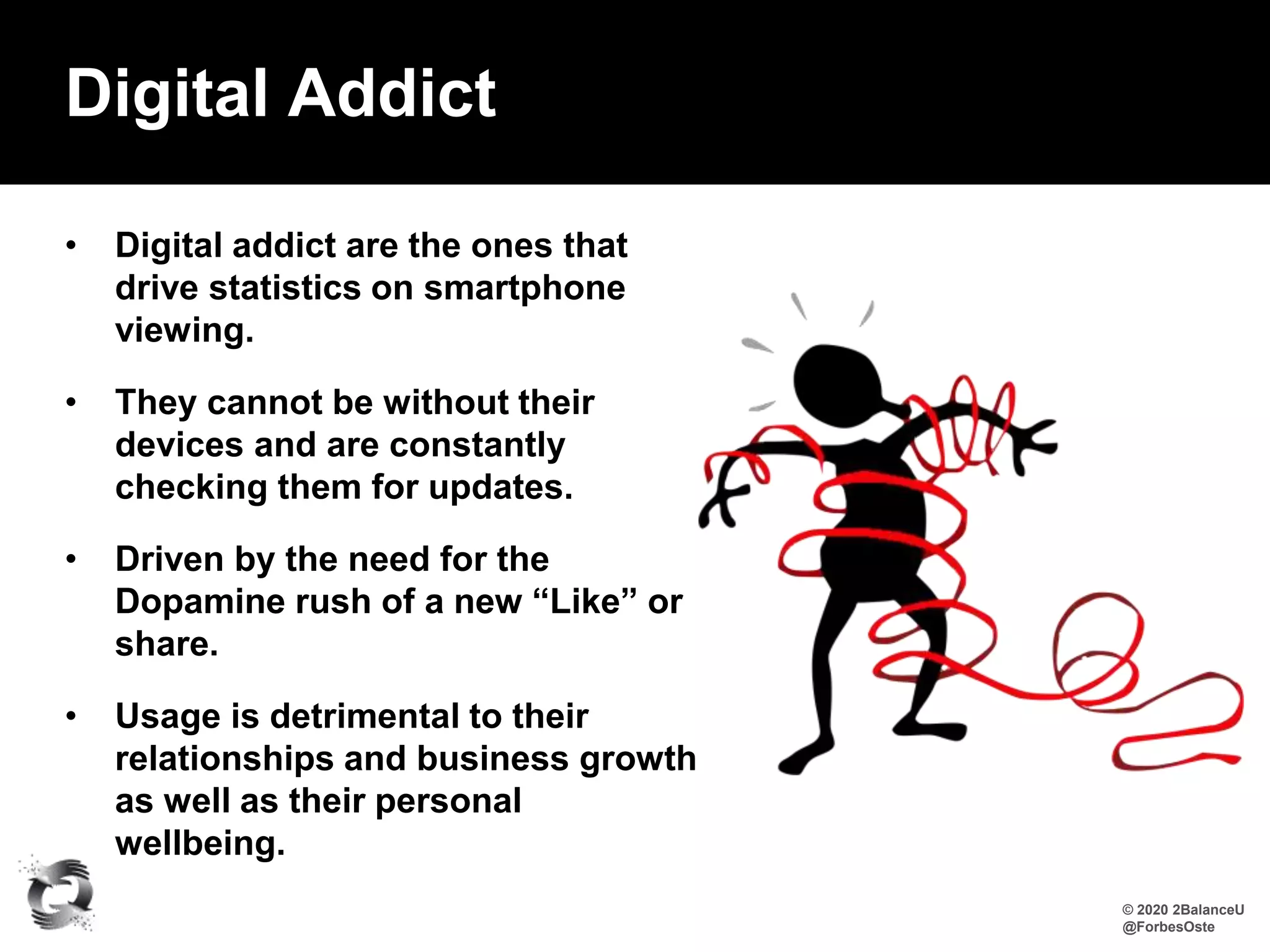 • Digital addict are the ones that
drive statistics on smartphone
viewing.
• They cannot be without their
devices and are constantly
checking them for updates.
• Driven by the need for the
Dopamine rush of a new “Like” or
share.
• Usage is detrimental to their
relationships and business growth
as well as their personal
wellbeing.
Digital Addict
© 2020 2BalanceU
@ForbesOste
 
