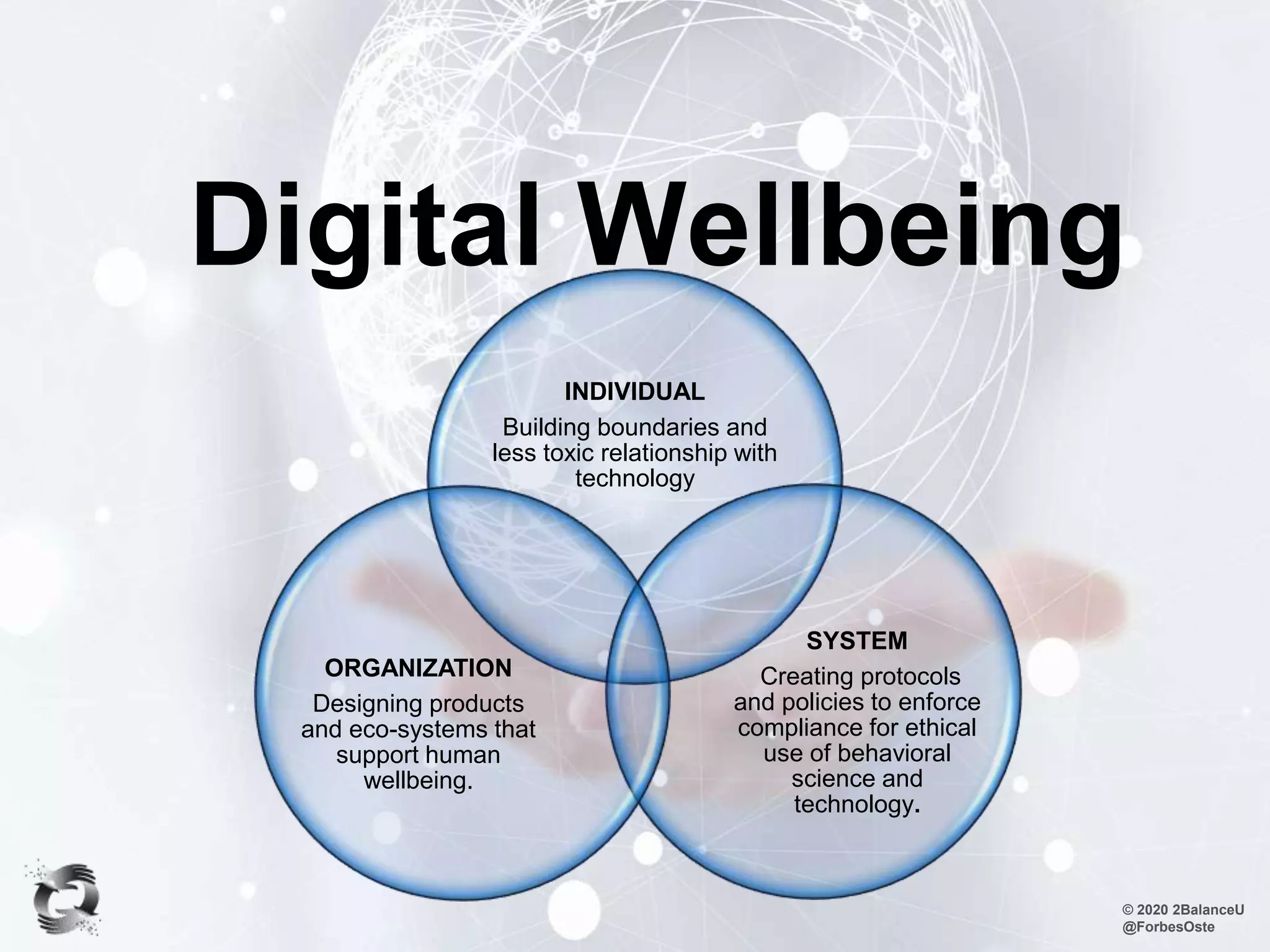 Digital Wellbeing
© 2020 2BalanceU
@ForbesOste
INDIVIDUAL
Building boundaries and
less toxic relationship with
technology
SYSTEM
Creating protocols
and policies to enforce
compliance for ethical
use of behavioral
science and
technology.
ORGANIZATION
Designing products
and eco-systems that
support human
wellbeing.
 