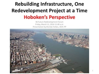 Rebuilding Infrastructure, One
Redevelopment Project at a Time
Hoboken’s Perspective
NJ Future Redevelopment Forum
Friday, March 11, 2016 11:00 a.m.
Presentation by Brandy Forbes, AICP, PP
1
 
