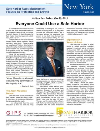 New York
                                                                               Promotion


Safe Harbor Asset Management
Focuses on Protection and Growth                                                                                                                                        Financial

                                                    As Seen In… Forbes, May 23, 2011

                  Everyone Could Use a Safe Harbor
      It seems that somewhere in the heart                   comfortably in Huntington, N.Y., and our                                         Performance Standards (GIPS®), and has
of even the most disciplined investor is                     clients are living proof of its long-term                                        been verified by Absolute Performance
the unrealistic desire to get rich quick.                    success and continued viability. “As a                                           Verification, LLC, for the period of January
To which Stephen K. Davis, President of                      fee-based advisor, my experience has                                             1, 2000, to December 31, 2009.
Safe Harbor Asset Management, politely                       proven to me that trying to beat the
says, “Get over it.”                                         market is an exercise in futility. The only
      “People who are out to double their                    two things you can control are costs and                                         Experience in a
money quickly aren’t investors, they’re
gamblers,” says Davis. “That’s not what
                                                                                                                                              Variety of Areas
                                                                                                                                                         Nathan M.
we are all about.” Rather, Safe Harbor is                                                                                                           Davis has Perlmutter years of expe-
                                                                                                                                                                over 30
all about exactly what its name implies, a                                                                                                    rience in estate planning, multigen-
place investors can count on to provide                                                                                                       erational investment plans, annuities,
a refuge from the risk and volatility of the                                                                                                  life insurance, 1031 real estate tax-free
current financial environment.                                                                                                                exchanges, investment trusts and private
      While risk and volatility cannot be                                                                                                     placements and has a particular skill in
eliminated, Davis believes they can cer-                                                                                                      tax avoidance strategies. He’s dedicated
tainly be managed, and there is both art                                                                                                      to improving investment returns, reduc-
and science in doing this. He does this by                                                                                                    ing taxes and planning future cash flows
building portfolios according to the prin-                                                                                                    in innovative ways that suit clients’ cur-
ciples of Modern Portfolio Theory, which                                                                                                      rent and future income needs.
emphasize the reduction of market-based                                                                                                              Experienced as an educator, Davis
volatility through efficient allocation of                                                                                                    has presented numerous retirement
                                                                                                                    © 2011 RussellPratt.com



portfolio assets among statistically opti-                                                                                                    workshops and seminars. He continues
mized asset classes. (The science.) The                                                                                                       to lecture to trade groups and asso-
rest is instinct that comes with 30 years’                                                                                                    ciations on various subjects regarding
experience. (The art.)                                                                                                                        asset allocation, risk management, port-
                                                              Stephen K. Davis                                                                folio composition and his application of
                                                                                                                                              Modern Portfolio Theory. In addition, his
“Asset Allocation is alive and                               taxes. We focus on keeping the costs as                                          work has been quoted in the New York
well and living comfortably in                               low as possible and reducing taxes. We                                           Times and Wall Street Journal.
                                                             do this by using ETFs, which are both low                                              Safe Harbor’s offices are conve-
Huntington, N.Y.”                                                                                                                             niently located on Long Island’s North
                                                             cost and tax efficient.”
                           — Stephen K. Davis                     Safe Harbor offers fee-only man-                                            Shore, in the town of Huntington. Through
                                                             aged portfolios using its Global Asset                                           its broker-dealer, American Portfolios
                                                             Allocation Strategy to individuals and                                           Financial Services, Inc., also a Long
The Asset Allocation                                         401k plans through The Safe Harbor 401k                                          Island-based corporation, Safe Harbor
Debate                                                       Solution. The Conservative, Moderate                                             has access to a broad spectrum of finan-
     After the crash in 2008, market ana-                    and Aggressive portfolios have consis-                                           cial companies and products.
lysts claimed, “Asset Allocation is dead.”                   tently outperformed the S&P 500 Total                                                  “I enjoy helping people find solu-
It didn’t work to protect portfolios from                    Return Index over the past 10 years.                                             tions to their investment problems,” says
being ravaged by the crash.                                  They are each low cost and tax efficient.                                        Davis. “I like being successful in financial
      I can categorically state that Asset                   Safe Harbor’s historical performance is                                          matters, and even better, I like it when my
Allocation is alive and well and living                      compliant with the Global Investment                                             clients are successful.”




                                   167 East Main Street | Huntington, NY 11743
                                   631-421-4341 | www.investsafeharbor.com


Investment Advisory Services Offered through Stephen K. Davis Financial Services, LTD. A Registered Investment Advisor. Securities Offered Through American Portfolios
Financial Services, Inc. A Registered Broker/Dealer. Member of FINRA/SIPC. Safe Harbor Asset Management and Stephen K. Davis LTD are not affiliated with American
Portfolios Financial Services, Inc.
GIPS® is a registered trademark of CFA Institute. CFA Institute has not been involved in the preparation or review of this report/advertisement.

                                                         ©2011 EMI Network Inc. • 800-999-1950 • www.eminetwork.com
 