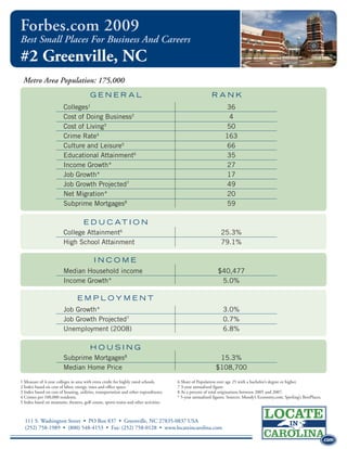 Forbes.com 2009
Best Small Places For Business And Careers
#2 Greenville, NC
 Metro Area Population: 175,000
                                        GENERAL                                                          RANK
                         Colleges1                                                                              36
                         Cost of Doing Business2                                                                 4
                         Cost of Living3                                                                         50
                         Crime Rate4                                                                            163
                         Culture and Leisure5                                                                    66
                         Educational Attainment6                                                                 35
                         Income Growth*                                                                          27
                         Job Growth*                                                                             17
                         Job Growth Projected7                                                                   49
                         Net Migration*                                                                          20
                         Subprime Mortgages8                                                                     59

                                E D U C AT I O N
                         College Attainment6                                                                  25.3%
                         High School Attainment                                                               79.1%

                                          INCOME
                         Median Household income                                                            $40,477
                         Income Growth*                                                                      5.0%

                                 EMPLOYMENT
                         Job Growth*                                                                           3.0%
                         Job Growth Projected7                                                                 0.7%
                                                                                                                                                                          .com
                         Unemployment (2008)                                                                   6.8%

                                        HOUSING
                         Subprime Mortgages8                                                                15.3%
                         Median Home Price                                                                 $108,700
1 Measure of 4-year colleges in area with extra credit for highly rated schools.      6 Share of Population over age 25 with a bachelor’s degree or higher.               .com
2 Index based on cost of labor, energy, taxes and office space.                       7 3-year annualized figure.
3 Index based on cost of housing, utilities, transportation and other expenditures.   8 As a percent of total originations between 2005 and 2007.
4 Crimes per 100,000 residents.                                                       * 5-year annualized figures. Sources: Moody’s Economy.com; Sperling’s BestPlaces.
5 Index based on museums, theaters, golf course, sports teams and other activities.



  111 S. Washington Street • PO Box 837 • Greenville, NC 27835-0837 USA
  (252) 758-1989 • (800) 548-4153 • Fax: (252) 758-0128 • www.locateincarolina.com

                                                                                                                                                                          .com
 