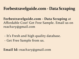 Forbestravelguide.com - Data Scraping at
Affordable Cost! Get Free Sample. Email us on
reach2ry@gmail.com
- It’s Fresh and high quality database.
- Get Free Sample from us.
Email Id: reach2ry@gmail.com
 