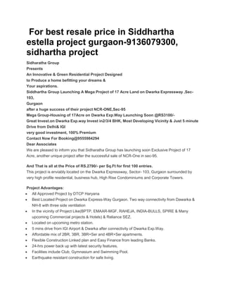 For best resale price in Siddhartha
estella project gurgaon-9136079300,
sidhartha project
Sidharatha Group
Presents
An Innovative & Green Residential Project Designed
to Produce a home befitting your dreams &
Your aspirations.
Siddhartha Group Launching A Mega Project of 17 Acre Land on Dwarka Expressway ,Sec-
103,
Gurgaon
after a huge success of their project NCR-ONE,Sec-95
Mega Group-Housing of 17Acre on Dwarka Exp.Way Launching Soon @RS3100/-
Great Invest.on Dwarka Exp.way Invest in2/3/4 BHK, Most Developing Vicinity & Just 5 minute
Drive from Delhi& IGI
very good investment, 100% Premium
Contact Now For Booking@9555984294
Dear Associates
We are pleased to inform you that Sidharatha Group has launching soon Exclusive Project of 17
Acre, another unique project after the successful sale of NCR-One in sec-95.

And That is all at the Price of RS.2790/- per Sq.Ft for first 100 entries.
This project is enviably located on the Dwarka Expressway, Sector- 103, Gurgaon surrounded by
very high profile residential, business hub, High Rise Condominiums and Corporate Towers.

Project Advantages:
   All Approved Project by DTCP Haryana
   Best Located Project on Dwarka Express-Way Gurgaon. Two way connectivity from Dawarka &
   NH-8 with three side ventilation
   In the vicinity of Project Like(BPTP, EMAAR-MGF, RAHEJA, INDIA-BULLS, SPIRE & Many
   upcoming Commercial projects & Hotels) & Reliance SEZ.
   Located on upcoming metro station.
   5 mins drive from IGI Airport & Dwarka after connectivity of Dwarka Exp.Way.
   Affordable mix of 2BR, 3BR, 3BR+Ser and 4BR+Ser apartments.
   Flexible Construction Linked plan and Easy Finance from leading Banks.
   24-hrs power back up with latest security features.
   Facilities include Club, Gymnasium and Swimming Pool.
   Earthquake resistant construction for safe living.
 