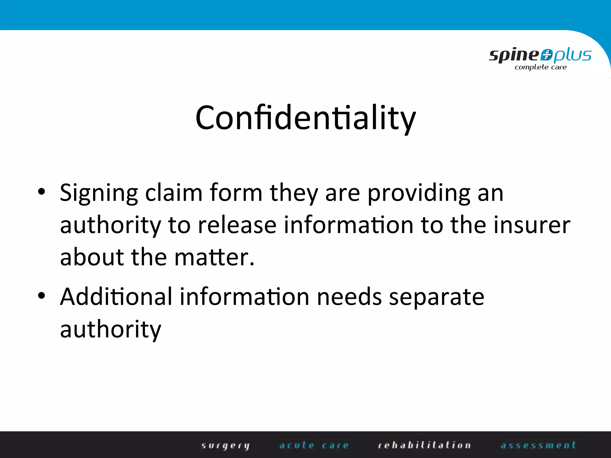 Conﬁden+ality	
  
•  Signing	
  claim	
  form	
  they	
  are	
  providing	
  an	
  
authority	
  to	
  release	
  informa+on	
  to	
  the	
  insurer	
  
about	
  the	
  mader.	
  
•  Addi+onal	
  informa+on	
  needs	
  separate	
  
authority	
  
 