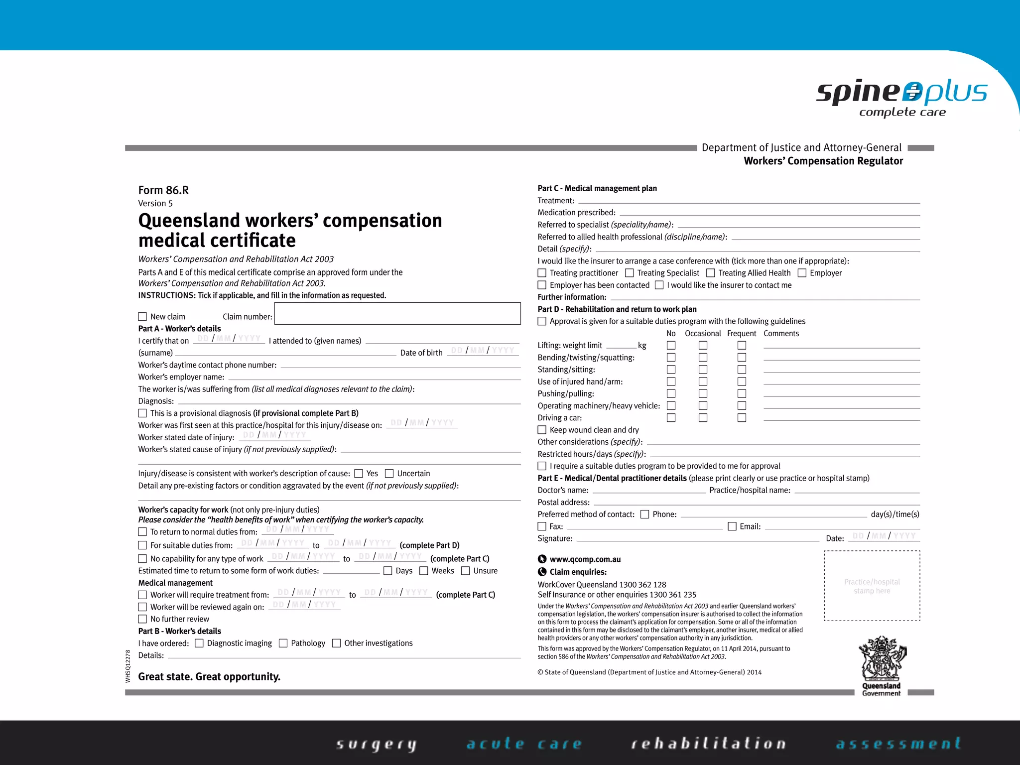 WHSQ12278
Form 86.R
Version 5
Queensland workers’ compensation
medical certiﬁcate
Workers’ Compensation and Rehabilitation Act 2003
Parts A and E of this medical certiﬁcate comprise an approved form under the
Workers’ Compensation and Rehabilitation Act 2003.
INSTRUCTIONS: Tick if applicable, and ﬁll in the information as requested.
New claim Claim number:
Part A - Worker’s details
I certify that on DD /MM / YYYY I attended to (given names)
(surname) Date of birth DD /MM / YYYY
Worker’s daytime contact phone number:
Worker’s employer name:
The worker is/was suffering from (list all medical diagnoses relevant to the claim):
Diagnosis:
This is a provisional diagnosis (if provisional complete Part B)
Worker was ﬁrst seen at this practice/hospital for this injury/disease on: DD /MM / YYYY
Worker stated date of injury: DD /MM / YYYY
Worker’s stated cause of injury (if not previously supplied):
Injury/disease is consistent with worker’s description of cause: Yes Uncertain
Detail any pre-existing factors or condition aggravated by the event (if not previously supplied):
Worker’s capacity for work (not only pre-injury duties)
Please consider the “health beneﬁts of work” when certifying the worker’s capacity.
To return to normal duties from: DD /MM / YYYY
For suitable duties from: DD /MM / YYYY to DD /MM / YYYY (complete Part D)
No capability for any type of work DD /MM / YYYY to DD /MM / YYYY (complete Part C)
Estimated time to return to some form of work duties: Days Weeks Unsure
Medical management
Worker will require treatment from: DD /MM / YYYY to DD /MM / YYYY (complete Part C)
Worker will be reviewed again on: DD /MM / YYYY
No further review
Part B - Worker’s details
I have ordered: Diagnostic imaging Pathology Other investigations
Details:
Part C - Medical management plan
Treatment:
Medication prescribed:
Referred to specialist (speciality/name):
Referred to allied health professional (discipline/name):
Detail (specify):
I would like the insurer to arrange a case conference with (tick more than one if appropriate):
Treating practitioner Treating Specialist Treating Allied Health Employer
Employer has been contacted I would like the insurer to contact me
Further information:
Part D - Rehabilitation and return to work plan
Approval is given for a suitable duties program with the following guidelines
No Occasional Frequent Comments
Lifting: weight limit kg
Bending/twisting/squatting:
Standing/sitting:
Use of injured hand/arm:
Pushing/pulling:
Operating machinery/heavy vehicle:
Driving a car:
Keep wound clean and dry
Other considerations (specify):
Restrictedhours/days(specify):
I require a suitable duties program to be provided to me for approval
Part E - Medical/Dental practitioner details (please print clearly or use practice or hospital stamp)
Doctor’s name: Practice/hospital name:
Postal address:
Preferred method of contact: Phone: day(s)/time(s)
Fax: Email:
Signature: Date: DD /MM / YYYY
Practice/hospital
stamp here
www.qcomp.com.au
Claim enquiries:
WorkCover Queensland 1300 362 128
Self Insurance or other enquiries 1300 361 235
Under the Workers’ Compensation and Rehabilitation Act 2003 and earlier Queensland workers’
compensation legislation, the workers’compensation insurer is authorised to collect the information
on this form to process the claimant’s application for compensation. Some or all of the information
contained in this form may be disclosed to the claimant’s employer, another insurer, medical or allied
health providers or any other workers’compensation authority in any jurisdiction.
This form was approved by the Workers’Compensation Regulator, on 11 April 2014, pursuant to
section 586 of the Workers’Compensation and Rehabilitation Act 2003.
© State of Queensland (Department of Justice and Attorney-General) 2014
Great state. Great opportunity.
Workers’ Compensation Regulator
Department of Justice and Attorney-General
 