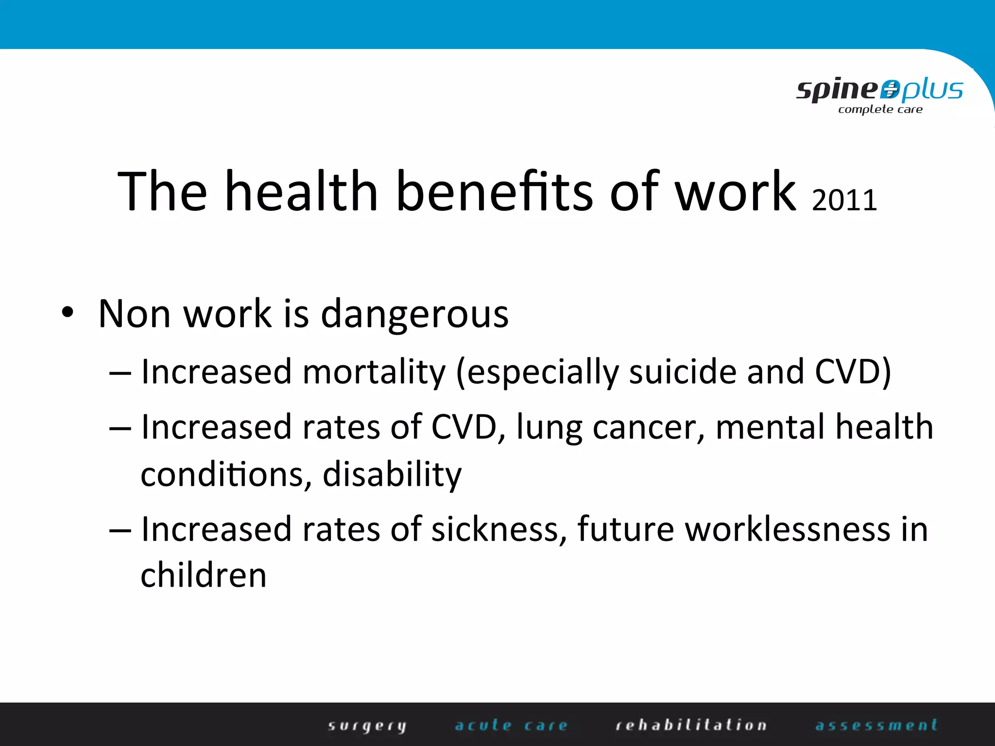 The	
  health	
  beneﬁts	
  of	
  work	
  2011	
  
•  Non	
  work	
  is	
  dangerous	
  
– Increased	
  mortality	
  (especially	
  suicide	
  and	
  CVD)	
  
– Increased	
  rates	
  of	
  CVD,	
  lung	
  cancer,	
  mental	
  health	
  
condi+ons,	
  disability	
  
– Increased	
  rates	
  of	
  sickness,	
  future	
  worklessness	
  in	
  
children	
  
 